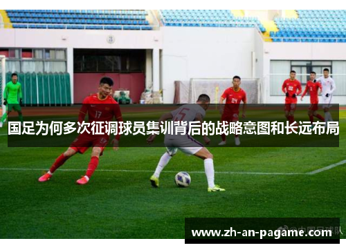 国足为何多次征调球员集训背后的战略意图和长远布局