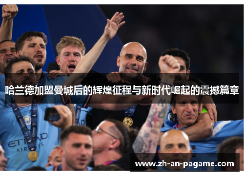 哈兰德加盟曼城后的辉煌征程与新时代崛起的震撼篇章 哈兰德加盟曼城后的辉煌征程与新时代崛起的震撼篇章