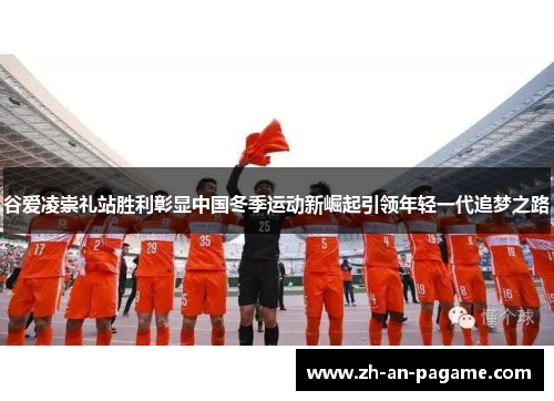 谷爱凌崇礼站胜利彰显中国冬季运动新崛起引领年轻一代追梦之路