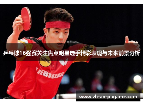 乒乓球16强赛关注焦点明星选手精彩表现与未来前景分析