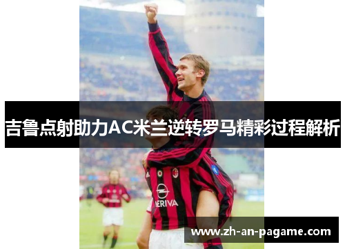 吉鲁点射助力AC米兰逆转罗马精彩过程解析