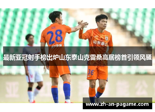 最新亚冠射手榜出炉山东泰山克雷桑高居榜首引领风骚