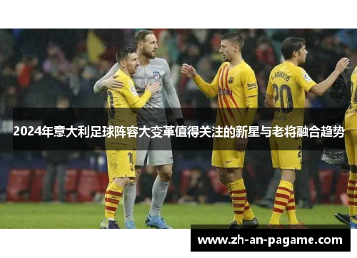 2024年意大利足球阵容大变革值得关注的新星与老将融合趋势
