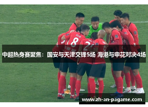 中超热身赛聚焦：国安与天津交锋5场 海港与申花对决4场
