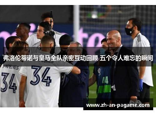 弗洛伦蒂诺与皇马全队亲密互动回顾 五个令人难忘的瞬间