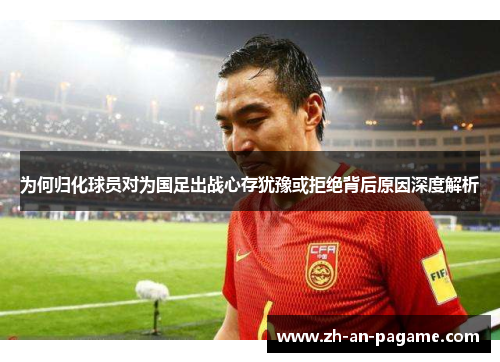 为何归化球员对为国足出战心存犹豫或拒绝背后原因深度解析