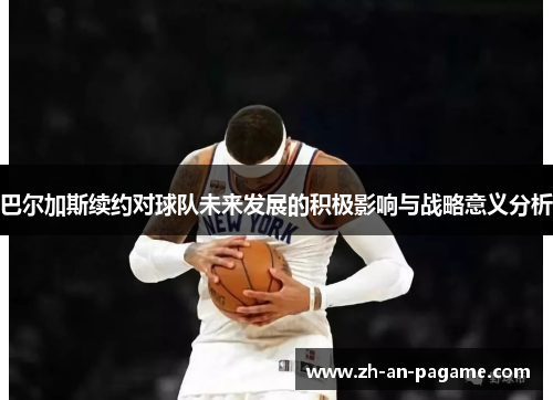 巴尔加斯续约对球队未来发展的积极影响与战略意义分析