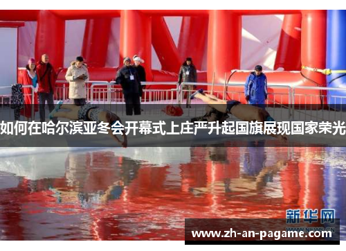 如何在哈尔滨亚冬会开幕式上庄严升起国旗展现国家荣光