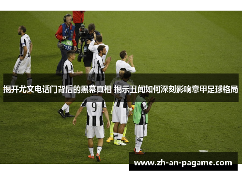 揭开尤文电话门背后的黑幕真相 揭示丑闻如何深刻影响意甲足球格局 揭开尤文电话门背后的黑幕真相 揭示丑闻如何深刻影响意甲足球格局