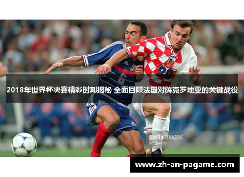 2018年世界杯决赛精彩时刻揭秘 全面回顾法国对阵克罗地亚的关键战役