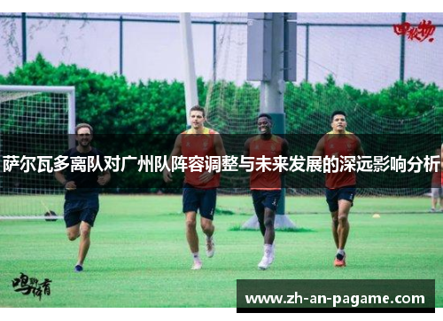 萨尔瓦多离队对广州队阵容调整与未来发展的深远影响分析 萨尔瓦多离队对广州队阵容调整与未来发展的深远影响分析