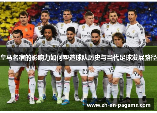 皇马名宿的影响力如何塑造球队历史与当代足球发展路径 皇马名宿的影响力如何塑造球队历史与当代足球发展路径