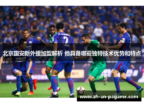 北京国安新外援加盟解析 他具备哪些独特技术优势和特点