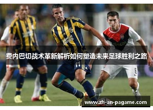 费内巴切战术革新解析如何塑造未来足球胜利之路 费内巴切战术革新解析如何塑造未来足球胜利之路