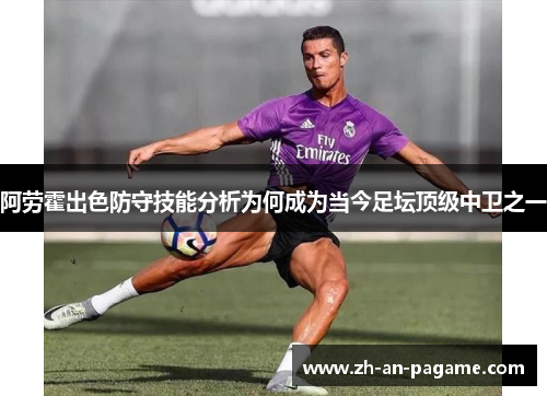 阿劳霍出色防守技能分析为何成为当今足坛顶级中卫之一 阿劳霍出色防守技能分析为何成为当今足坛顶级中卫之一
