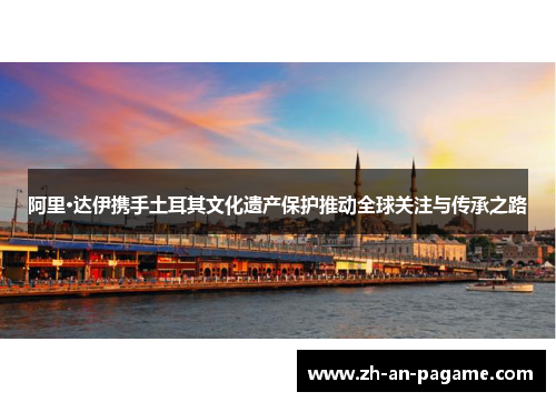 阿里·达伊携手土耳其文化遗产保护推动全球关注与传承之路