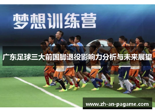 广东足球三大前国脚退役影响力分析与未来展望 广东足球三大前国脚退役影响力分析与未来展望