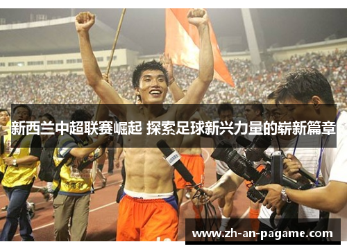 新西兰中超联赛崛起 探索足球新兴力量的崭新篇章