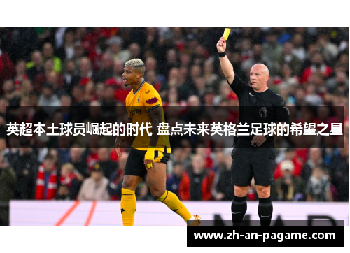英超本土球员崛起的时代 盘点未来英格兰足球的希望之星 英超本土球员崛起的时代 盘点未来英格兰足球的希望之星