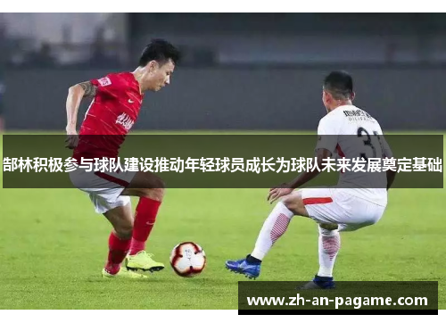 郜林积极参与球队建设推动年轻球员成长为球队未来发展奠定基础