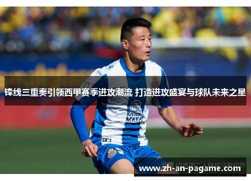 锋线三重奏引领西甲赛季进攻潮流 打造进攻盛宴与球队未来之星